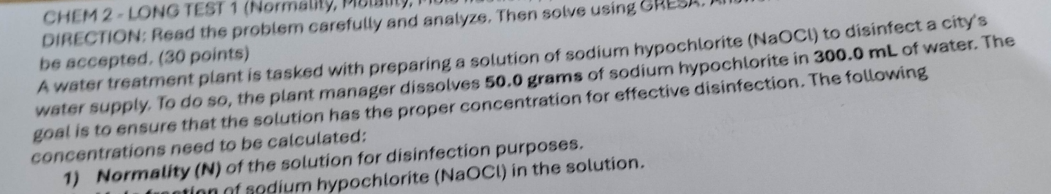 CHEM 2 - LONG TEST 1 (Normality, Mulality, M 
DIRECTION: Read the problem carefully and analyze. Then solve using GRESA. 
A water treatment plant is tasked with preparing a solution of sodium hypochlorite (NaOCl) to disinfect a city's 
be accepted. (30 points) 
water supply. To do so, the plant manager dissolves 50.0 grams of sodium hypochlorite in 300.0 mL of water. The 
goal is to ensure that the solution has the proper concentration for effective disinfection. The following 
concentrations need to be calculated: 
1) Normality (N) of the solution for disinfection purposes. 
n of sodium hypochlorite (NaOCl) in the solution.