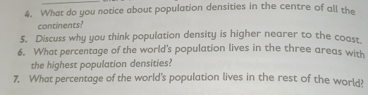 What do you notice about population densities in the centre of all the 
continents? 
5. Discuss why you think population density is higher nearer to the coast 
6. What percentage of the world’s population lives in the three areas with 
the highest population densities? 
7. What percentage of the world’s population lives in the rest of the world?