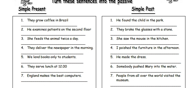 Turn these senfences into the passive 
Simple Present Simple Past 
1. They grow coffee in Brazil 1. He found the child in the park. 
__ 
2. He examines patients on the second floor 2. They broke the glasses with a stone, 
__ 
3. She feeds the animal twice a day. 3. She saw the mouse in the kitchen. 
__ 
4. They deliver the newspaper in the morning. 4. I poished the furniture in the afternoon. 
__ 
5. We lend books only to students. 5. He made the dress. 
__ 
6. They serve lunch at 12,00 6. Somebody pushed Mary into the water. 
_ 
_ 
7. England makes the best computers. 7. People from all over the world visited the 
_ 
museum. 
_