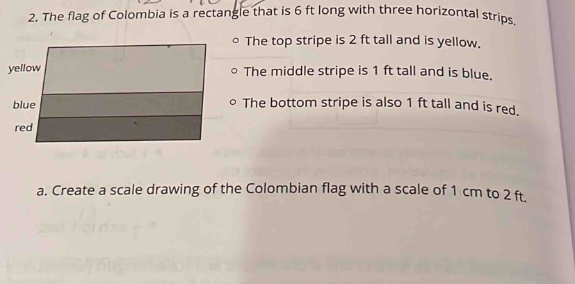 The flag of Colombia is a rectangle that is 6 ft long with three horizontal strips. 
The top stripe is 2 ft tall and is yellow. 
The middle stripe is 1 ft tall and is blue. 
The bottom stripe is also 1 ft tall and is red. 
a. Create a scale drawing of the Colombian flag with a scale of 1 cm to 2 ft.