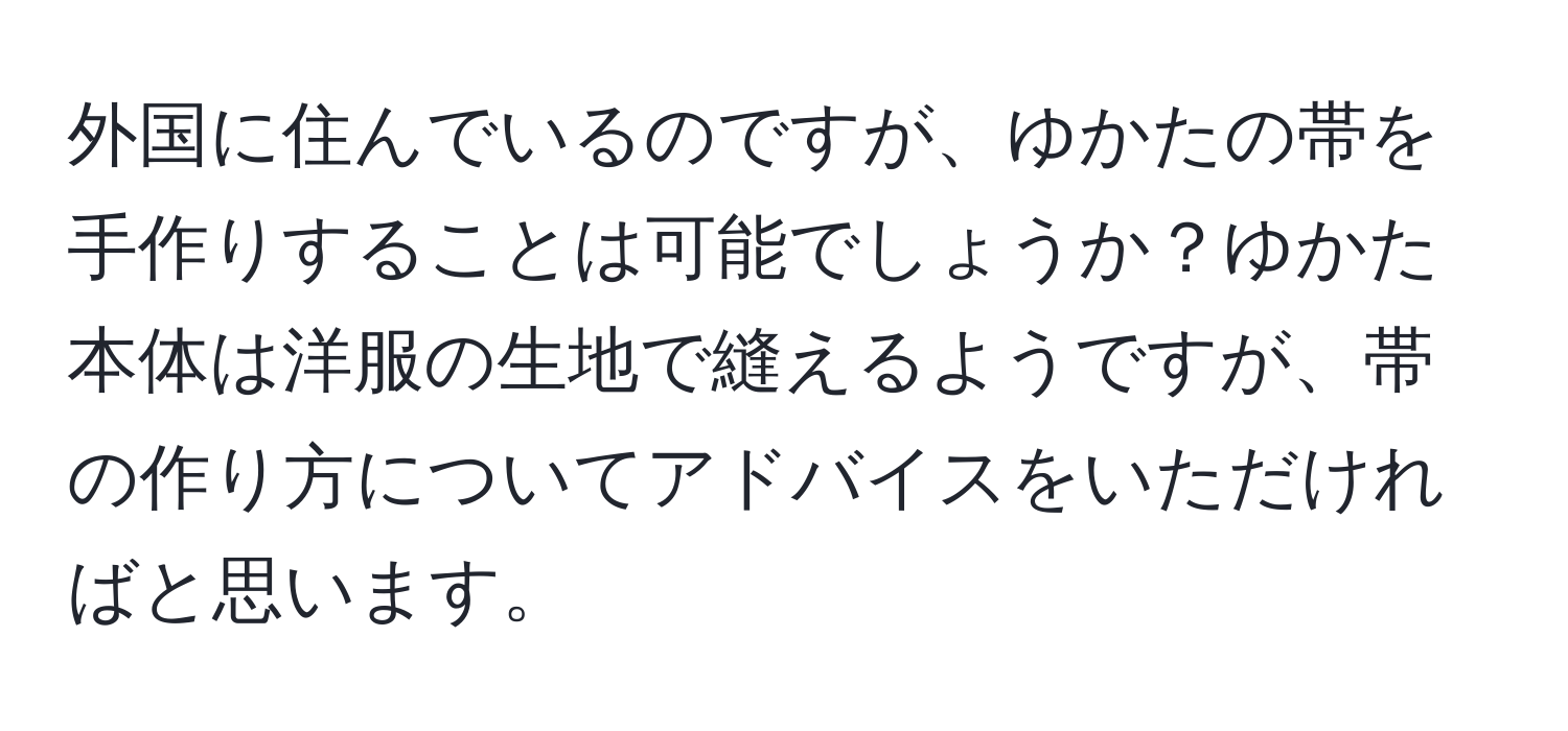 外国に住んでいるのですが、ゆかたの帯を手作りすることは可能でしょうか？ゆかた本体は洋服の生地で縫えるようですが、帯の作り方についてアドバイスをいただければと思います。