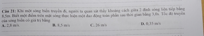 Cu 21: Khi một sóng biển truyền đi, người ta quan sát thấy khoảng cách giữa 2 định sóng liện tiếp bằng
8,5m. Biết một điểm trên mặt sóng thực hiện một đao động toàn phân sau thời gian bằng 3,0s. Tốc độ truyền
của sóng biển có giá trị bằng
A. 2,8 m/s. B. 8,5 m/s C. 26 m/s D. 0,35 m/s