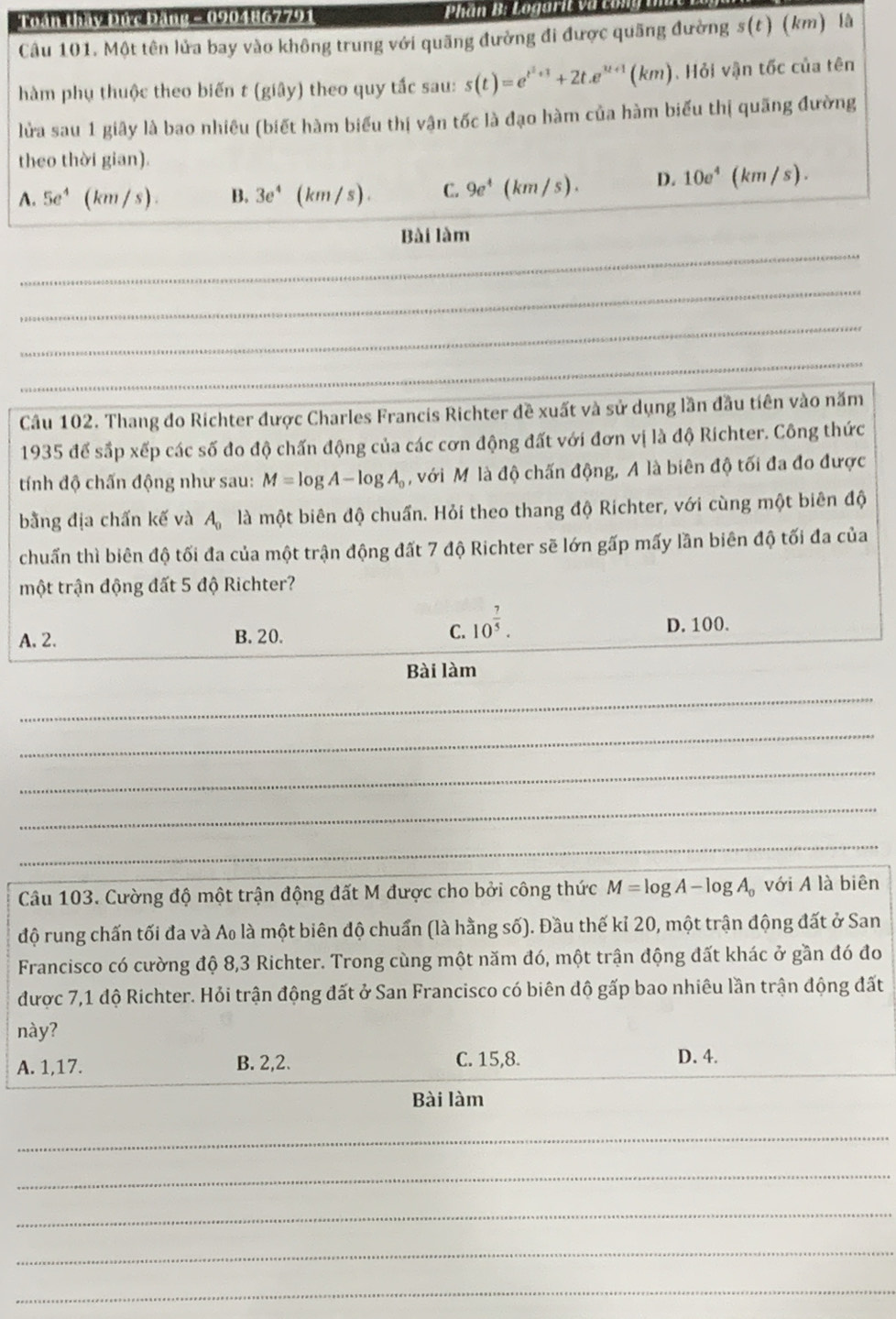 Toán thầy Đức Đảng - 0904867791  Phần B: Logarit và t u
Câu 101. Một tên lửa bay vào không trung với quãng đường đi được quãng đường s(t) (km) là
hàm phụ thuộc theo biến t (giây) theo quy tắc sau: s(t)=e^(t^2)+1+2t.e^(u+1)(km).  Hỏi vận tốc của tên
lửa sau 1 giây là bao nhiêu (biết hàm biểu thị vận tốc là đạo hàm của hàm biểu thị quãng đường
theo thời gian).
A. 5e^4 (km/s). B. 3e^4 (km/s). C. 9e^4(km/s). D. 10e^4(km/s).
Bài làm
_
_
_
_
_
Câu 102. Thang do Richter được Charles Francis Richter đề xuất và sử dụng lần đầu tiên vào năm
1935 để sắp xếp các số đo độ chấn động của các cơn động đất với đơn vị là độ Richter. Công thức
tính độ chấn động như sau: M=log A-log A_0 , với Mỹ là độ chấn động, A là biên độ tối đa đo được
bằng địa chấn kế và A_0 là một biên độ chuẩn. Hỏi theo thang độ Richter, với cùng một biên độ
chuấn thì biên độ tối đa của một trận động đất 7 độ Richter sẽ lớn gấp mấy lần biên độ tối đa của
một trận động đất 5 độ Richter?
A. 2. B. 20. C. 10^(frac 7)5. D. 100.
Bài làm
_
_
_
_
_
Câu 103. Cường độ một trận động đất M được cho bởi công thức M=log A-log A_0 với A là biên
độ rung chấn tối đa và Ao là một biên độ chuẩn (là hằng số). Đầu thế kỉ 20, một trận động đất ở San
Francisco có cường độ 8,3 Richter. Trong cùng một năm đó, một trận động đất khác ở gần đó đo
được 7,1 độ Richter. Hỏi trận động đất ở San Francisco có biên độ gấp bao nhiêu lần trận động đất
này?
C. 15,8.
A. 1,17. B. 2,2. D. 4.
Bài làm
_
_
_
_
_