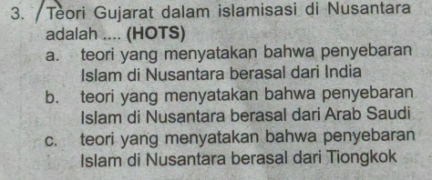 Teori Gujarat dalam islamisasi di Nusantara
adalah .... (HOTS)
a. teori yang menyatakan bahwa penyebaran
Islam di Nusantara berasal dari India
b. teori yang menyatakan bahwa penyebaran
Islam di Nusantara berasal dari Arab Saudi
c. teori yang menyatakan bahwa penyebaran
Islam di Nusantara berasal dari Tiongkok