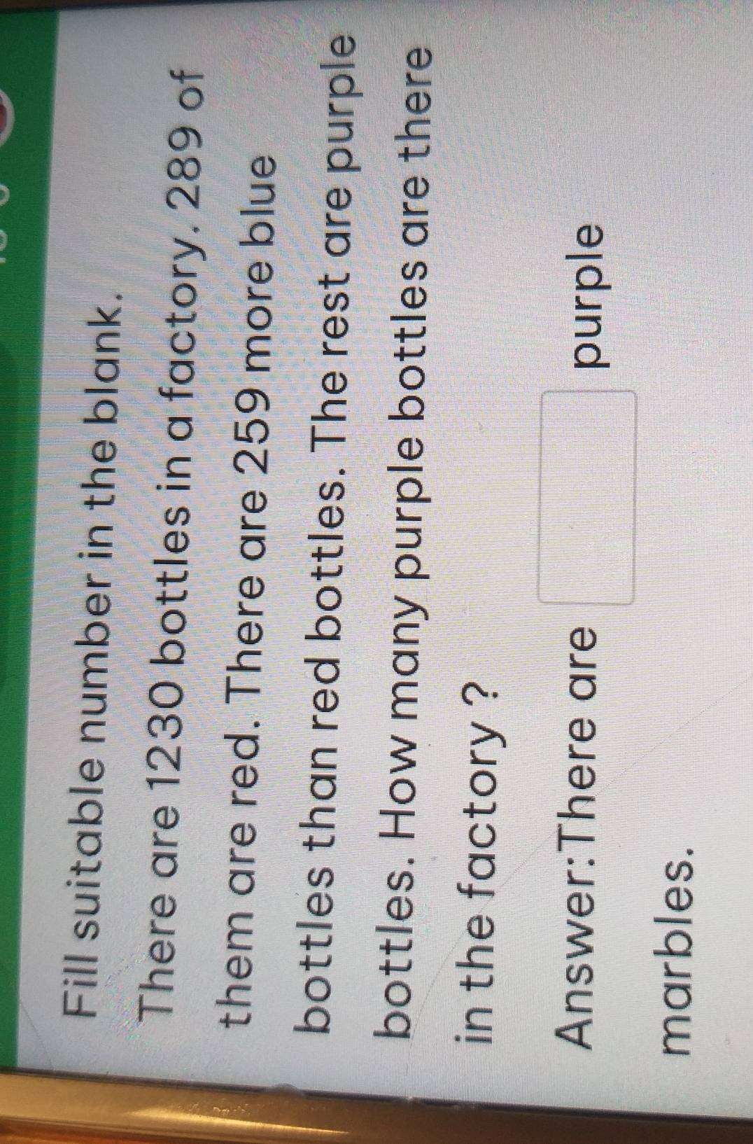 Fill suitable number in the blank. 
There are 1230 bottles in a factory. 289 of 
them are red. There are 259 more blue 
bottles than red bottles. The rest are purple 
bottles. How many purple bottles are there 
in the factory ? 
Answer:There are □ purple 
marbles.