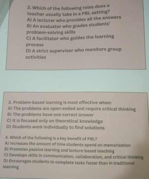 Which of the following roles does a
teacher usually take in a PBL setting?
A) A lecturer who provides all the answers
B) An evaluator who grades students’
problem-solving skills
C) A facilitator who guides the learning
process
D) A strict supervisor who monitors group
activities
3. Problem-based learning is most effective when:
A) The problems are open-ended and require critical thinking
B) The problems have one correct answer
C) It is focused only on theoretical knowledge
D) Students work individually to find solutions
4. Which of the following is a key benefit of PBL?
A) Increases the amount of time students spend on memorization
B) Promotes passive learning and lecture-based teaching
C) Develops skills in communication, collaboration, and critical thinking
D) Encourages students to complete tasks faster than in traditional
learning