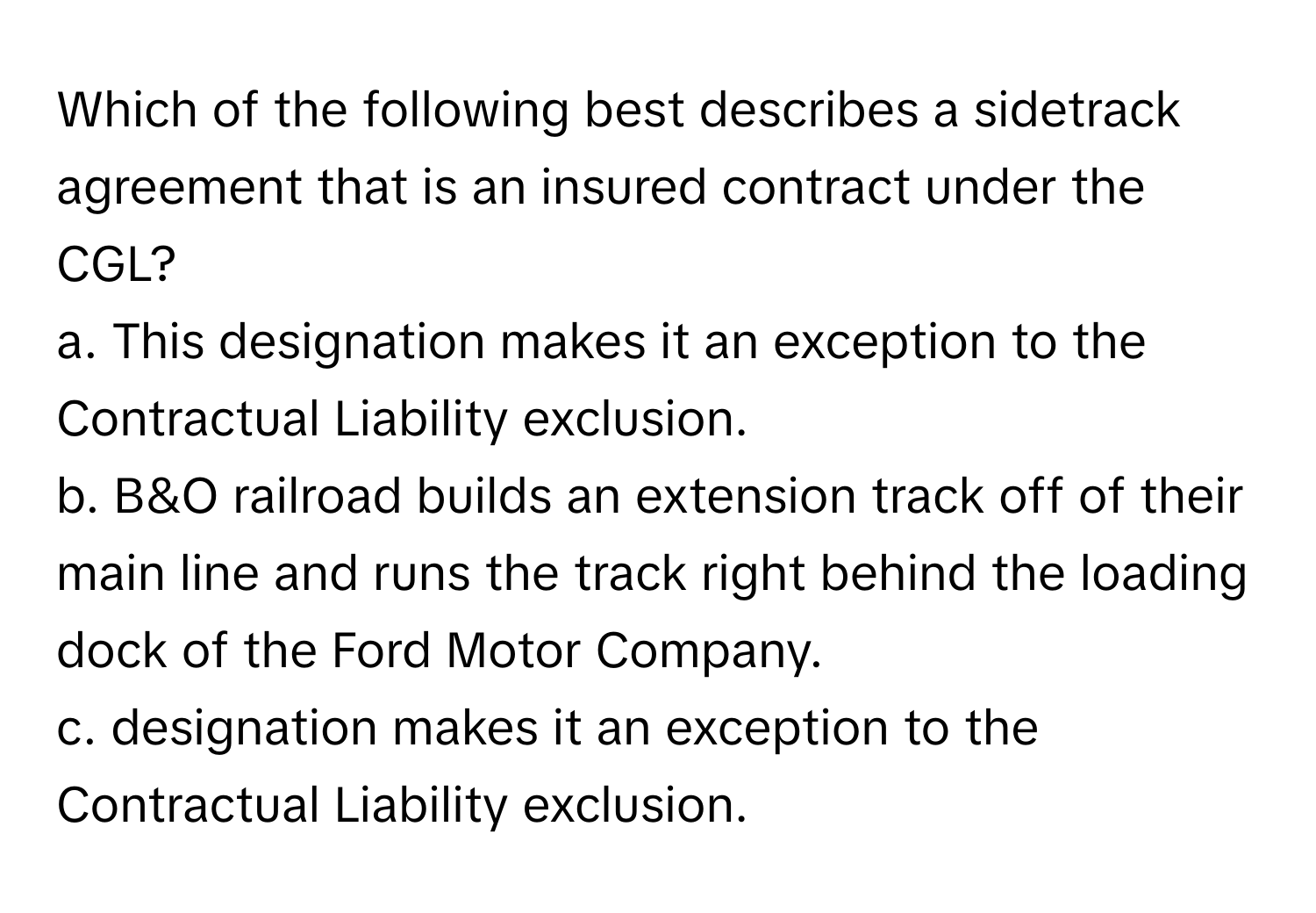 Which of the following best describes a sidetrack agreement that is an insured contract under the CGL?

a. This designation makes it an exception to the Contractual Liability exclusion.
b. B&O railroad builds an extension track off of their main line and runs the track right behind the loading dock of the Ford Motor Company.
c. designation makes it an exception to the Contractual Liability exclusion.