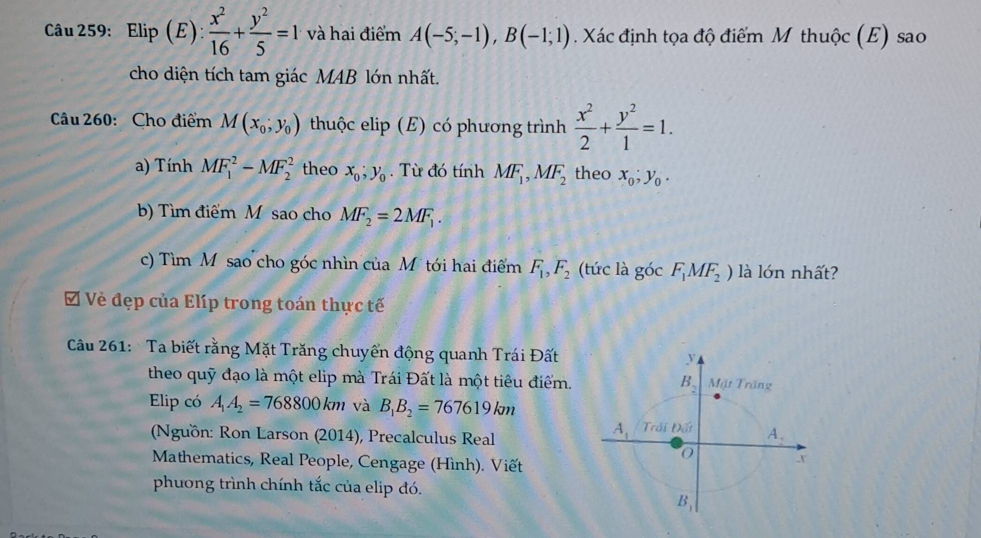 Elip(E): x^2/16 + y^2/5 =1 và hai điểm A(-5;-1),B(-1;1). Xác định tọa độ điểm M thuộc (E) sao
cho diện tích tam giác MAB lớn nhất.
Câu 260: Cho điểm M(x_0;y_0) thuộc elip (E) có phương trình  x^2/2 + y^2/1 =1.
a) Tính MF_1^(2-MF_2^2 theo x_0),y_0. Từ đó tính MF_1,MF_2 theo x_0;y_0.
b) Tìm điểm M sao cho MF_2=2MF_1.
c) Tìm M sao cho góc nhìn của Mtới hai điểm F_1,F_2 (tức là góc F_1MF_2) là lớn nhất?
Ở Vẻ đẹp của Elíp trong toán thực tế
Câu 261:  Ta biết rằng Mặt Trăng chuyển động quanh Trái Đất
theo quỹ đạo là một elip mà Trái Đất là một tiêu điểm. 
Elip có A_1A_2=768800km và B_1B_2=767619km
(Nguồn: Ron Larson (2014), Precalculus Real
Mathematics, Real People, Cengage (Hình). Viết
phương trình chính tắc của elip đó.