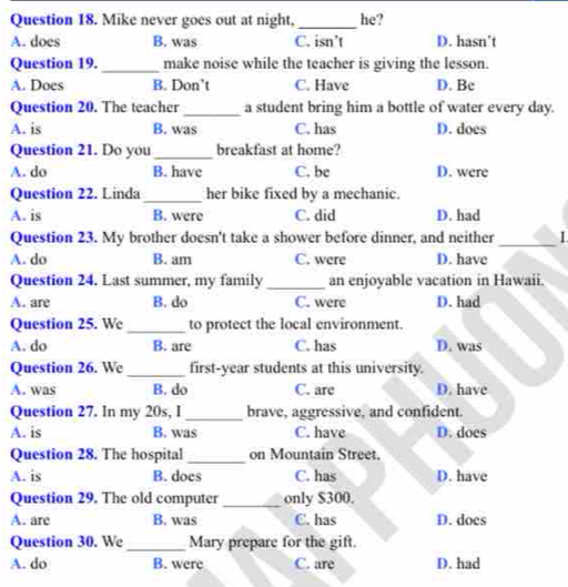 Mike never goes out at night, he?
A. does B. was C. isn’t D. hasn’t
Question 19._ make noise while the teacher is giving the lesson.
A. Does B. Don't C. Have D. Bc
Question 20. The teacher_ a student bring him a bottle of water every day.
A. is B. was C. has D. does
Question 21. Do you _breakfast at home?
A. do B. have C. be D. were
Question 22. Linda_ her bike fixed by a mechanic.
A. is B. were C. did D. had
Question 23. My brother doesn't take a shower before dinner, and neither_
A. do B. am C. were D. have
Question 24. Last summer, my family_ an enjoyable vacation in Hawaii.
A. are B. do C. were D. had
Question 25. We _to protect the local environment.
A. do B. are C. has D. was
Question 26. We _first-year students at this university.
A. was B. do C. are D. have
Question 27. In my 20s, I _brave, aggressive, and confident.
A. is B. was C. have D. does
Question 28. The hospital on Mountain Street,
A. is B. does C. has D. have
Question 29. The old computer_ only $300.
A. are B. was C. has D. does
Question 30. We _Mary prepare for the gift.
A. do B. were C. are D. had