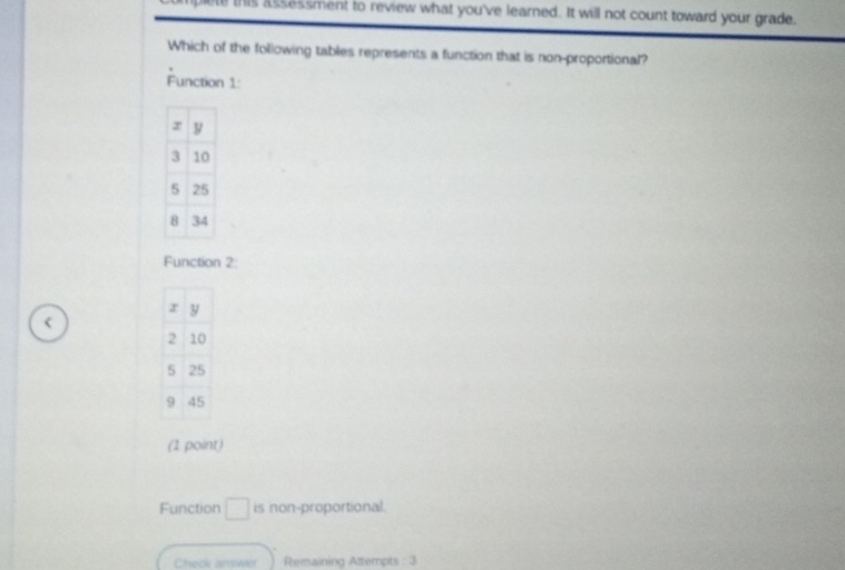 blete this assessment to review what you've learned. It will not count toward your grade.
Which of the following tables represents a function that is non-proportional?
Function 1:
Function 2:
<
(1 point)
 Function □ is non-proportional.
Check answr Remaining Attempts : 3