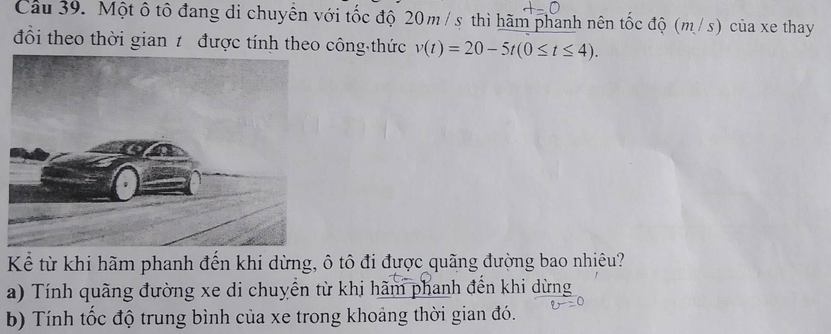 Một ô tô đang di chuyên với tốc độ 20m / s thì hãm phanh nên tốc độ (m/s) của xe thay
đổi theo thời gian 1 được tính theo công thức v(t)=20-5t(0≤ t≤ 4). 
Kể từ khi hãm phanh đến khi dừng, ô tô đi được quãng đường bao nhiêu?
a) Tính quãng đường xe di chuyển từ khi hãm phanh đến khi dừng
b) Tính tốc độ trung bình của xe trong khoảng thời gian đó.