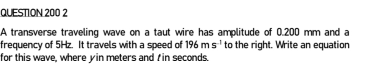 A transverse traveling wave on a taut wire has amplitude of 0.200 mm and a 
frequency of 5Hz. It travels with a speed of 196ms^(-1) to the right. Write an equation 
for this wave, where yin meters and tin seconds.