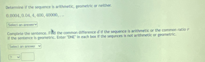 Determine if the sequence is arithmetic, geometric or neither.
0.0004, 0.04, 4, 400, 40000,... 
Select an answer 
Complete the sentence. Find the common difference d if the sequence is arithmetic or the common ratio r 
if the sentence is geometric. Enter ''DNE'' in each box if the sequnces is not arithmetic or geometric. 
Select an answer 
?