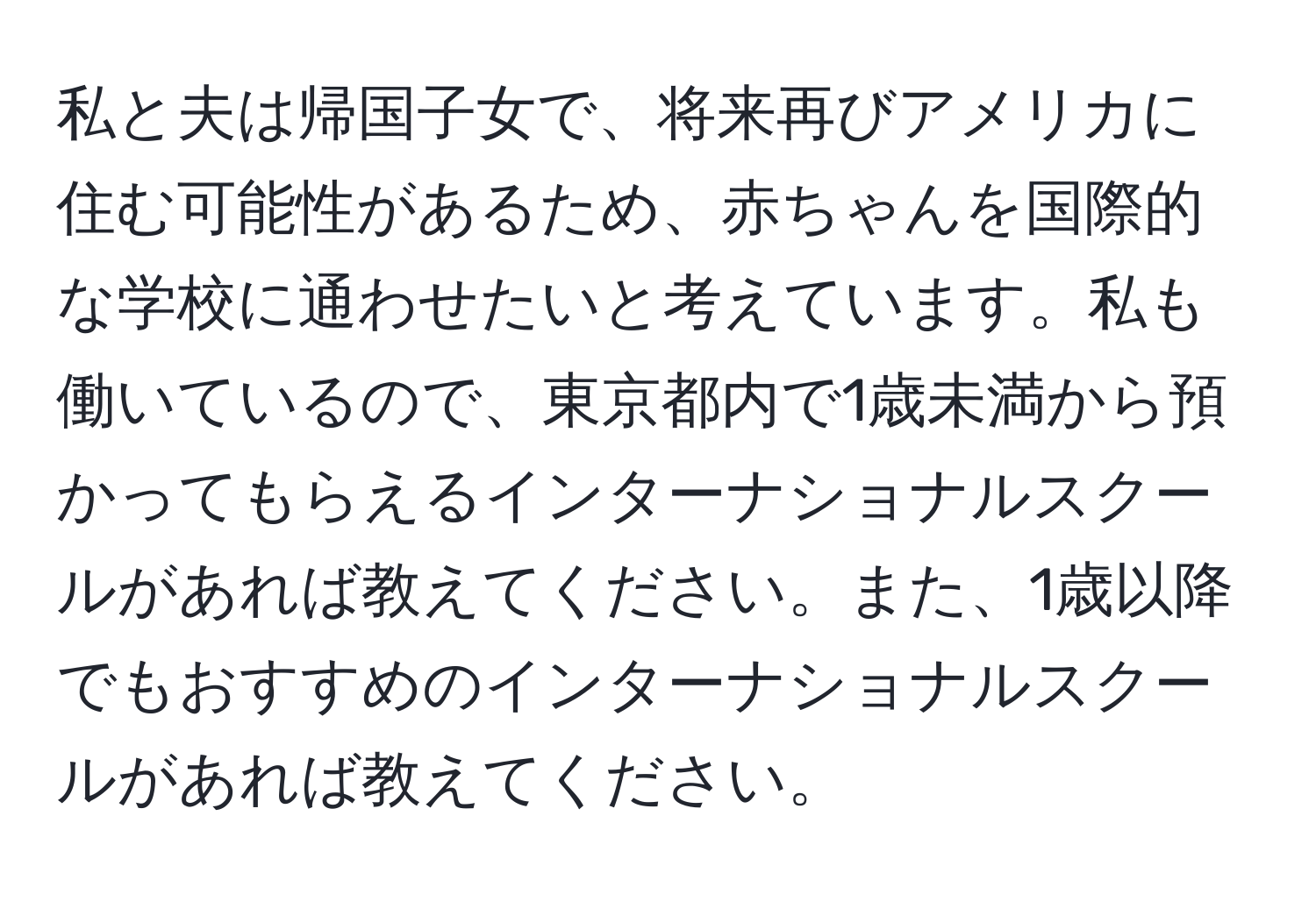 私と夫は帰国子女で、将来再びアメリカに住む可能性があるため、赤ちゃんを国際的な学校に通わせたいと考えています。私も働いているので、東京都内で1歳未満から預かってもらえるインターナショナルスクールがあれば教えてください。また、1歳以降でもおすすめのインターナショナルスクールがあれば教えてください。