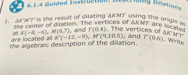 Guided Instruction: Describing Dilations 
3 
1. △ K'M'T' is the result of dilating △ KMT using the origin as are located 
the center of dilation. The vertices of △ KMT
at K(-8,-6), M(6,7) and T(0,4). The vertices of 
are located at K'(-12,-9), M'(9,10.5) , and 
the algebraic description of the dilation. T'(0,6) △ K'M'T'. Write