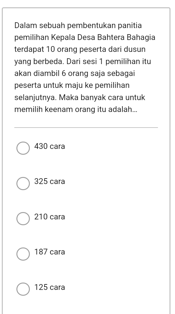 Dalam sebuah pembentukan panitia
pemilihan Kepala Desa Bahtera Bahagia
terdapat 10 orang peserta dari dusun
yang berbeda. Dari sesi 1 pemilihan itu
akan diambil 6 orang saja sebagai
peserta untuk maju ke pemilihan
selanjutnya. Maka banyak cara untuk
memilih keenam orang itu adalah...
430 cara
325 cara
210 cara
187 cara
125 cara