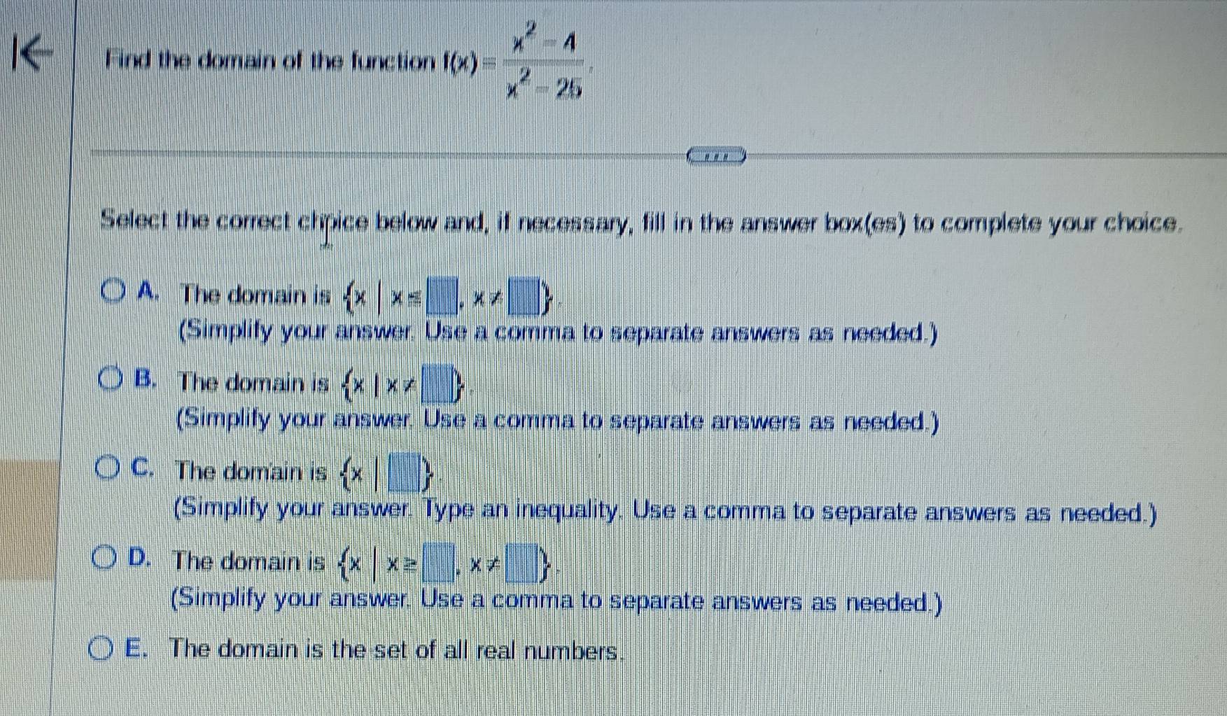 Find the domain of the function f(x)= (x^2-4)/x^2-25 
Select the correct chipice below and, if necessary, fill in the answer box(es) to complete your choice.
A. The domain is  x|x≤ □ ,x!= □ 
(Simplify your answer. Use a comma to separate answers as needed.)
B. The domain is  x|x!=
(Simplify your answer. Use a comma to separate answers as needed.)
C. The domain is  x|□ 
(Simplify your answer. Type an inequality. Use a comma to separate answers as needed.)
D. The domain is  x|x≥ □ ,x!= □ 
(Simplify your answer. Use a comma to separate answers as needed.)
E. The domain is the set of all real numbers.