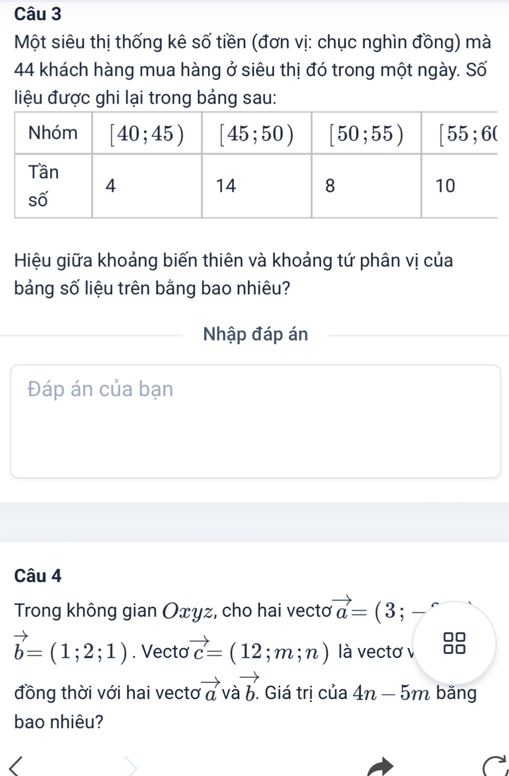 Một siêu thị thống kê số tiền (đơn vị: chục nghìn đồng) mà
44 khách hàng mua hàng ở siêu thị đó trong một ngày. Số
liệu được ghi lại trong bảng sau:
Hiệu giữa khoảng biến thiên và khoảng tứ phân vị của
bảng số liệu trên bằng bao nhiêu?
Nhập đáp án
Đáp án của bạn
Câu 4
Trong không gian Oxyz, cho hai vectơ vector a=(3; frac 
vector b=(1;2;1). Vectơ vector c=(12;m;n) là vectơ v
đồng thời với hai vecto vector a và vector b. Giá trị của 4n-5m bǎng
bao nhiêu?