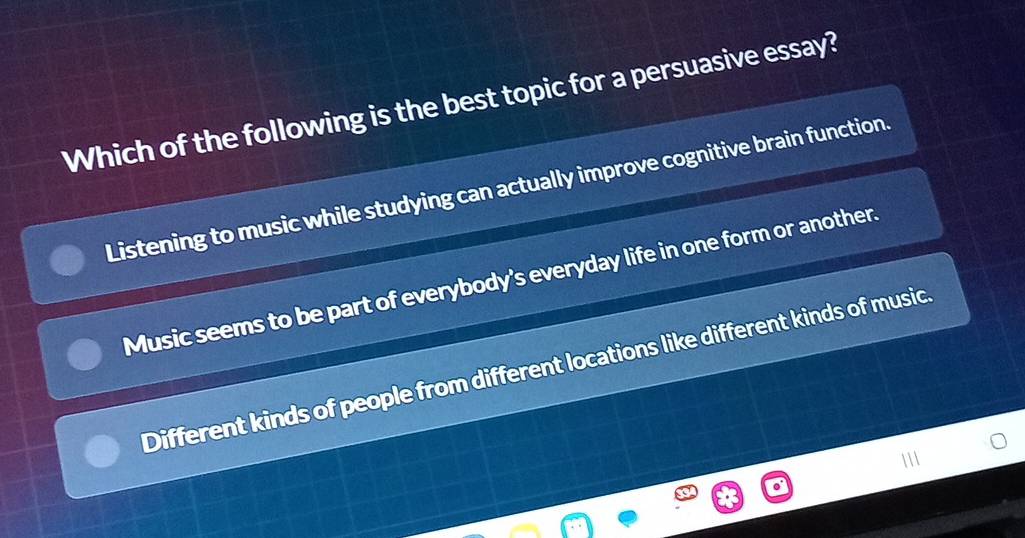 Which of the following is the best topic for a persuasive essay?
Listening to music while studying can actually improve cognitive brain function.
Music seems to be part of everybody's everyday life in one form or another.
Different kinds of people from different locations like different kinds of music.