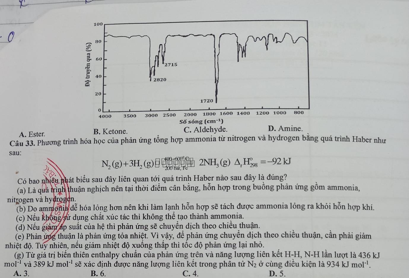 A. Ester. B. Ketone. 
Câu 33. Phương trình hóa học của phản ứng tổng hợp ammonia từ nitrogen và hydrogen bằng quá trình Haber như
sau:
4 2NH_3(g)△ _rH_(298)°=-92kJ
N_2(g)+3H_2(g)□ 200 bar, Fe
Có bao nhiều phát biểu sau đây liên quan tới quá trình Haber nào sau đây là đúng?
(a) Là quá trình thuận nghịch nên tại thời điểm cân bằng, hỗn hợp trong buồng phản ứng gồm ammonia,
nitrogen và hydrogen.
(b) Do ammonia dễ hóa lỏng hơn nên khi làm lạnh hỗn hợp sẽ tách được ammonia lỏng ra khỏi hỗn hợp khí.
(c) Nếu không sử dụng chất xúc tác thì không thể tạo thành ammonia.
(d) Nếu giảm áp suất của hệ thì phản ứng sẽ chuyển dịch theo chiều thuận.
(e) Phản ứng thuận là phản ứng tỏa nhiệt. Vì vậy, để phản ứng chuyển dịch theo chiều thuận, cần phải giảm
nhiệt độ. Tuy nhiên, nếu giảm nhiệt độ xuống thấp thì tốc độ phản ứng lại nhỏ.
(g) Từ giá trị biến thiên enthalpy chuẩn của phản ứng trên và năng lượng liên kết H-H, N-H lần lượt là 436 kJ
mol^(-1) và 389kJmol^(-1) sẽ xác định được năng lượng liên kết trong phân tử N_2 ở cùng điều kiện là 934kJmol^(-1).
A. 3. B. 6. C. 4. D. 5.