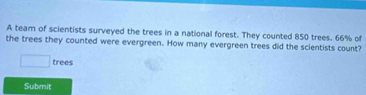 A team of scientists surveyed the trees in a national forest. They counted 850 trees. 66% of 
the trees they counted were evergreen. How many evergreen trees did the scientists count? 
□ trees 
Submit