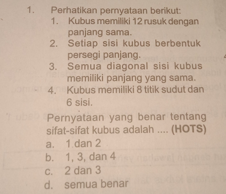 Perhatikan pernyataan berikut:
1. Kubus memiliki 12 rusuk dengan
panjang sama.
2. Setiap sisi kubus berbentuk
persegi panjang.
3. Semua diagonal sisi kubus
memiliki panjang yang sama.
4. Kubus memiliki 8 titik sudut dan
6 sisi.
Pernyataan yang benar tentang
sifat-sifat kubus adalah .... (HOTS)
a. 1 dan 2
b. 1, 3, dan 4
c. 2 dan 3
d. semua benar