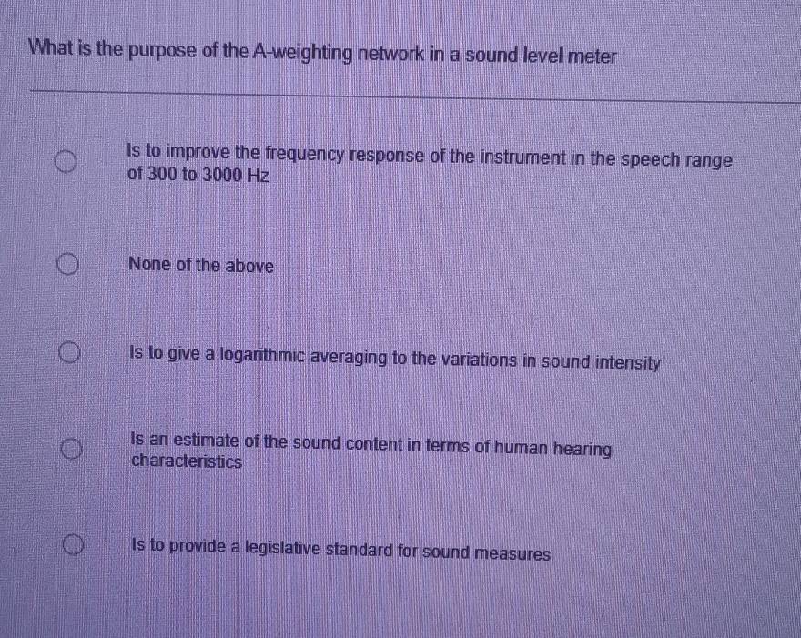 What is the purpose of the A-weighting network in a sound level meter
Is to improve the frequency response of the instrument in the speech range
of 300 to 3000 Hz
None of the above
Is to give a logarithmic averaging to the variations in sound intensity
Is an estimate of the sound content in terms of human hearing
characteristics
Is to provide a legislative standard for sound measures