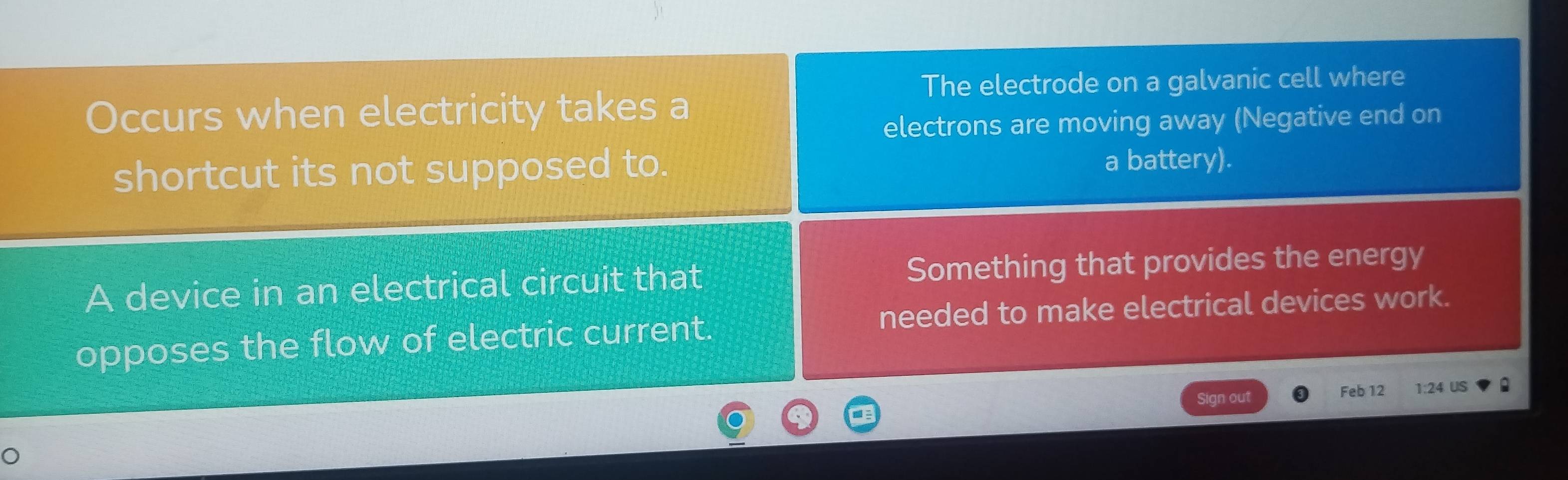 The electrode on a galvanic cell where 
Occurs when electricity takes a 
electrons are moving away (Negative end on 
shortcut its not supposed to. a battery). 
A device in an electrical circuit that Something that provides the energy 
opposes the flow of electric current. needed to make electrical devices work. 
Sign out Feb 12 1:24 US