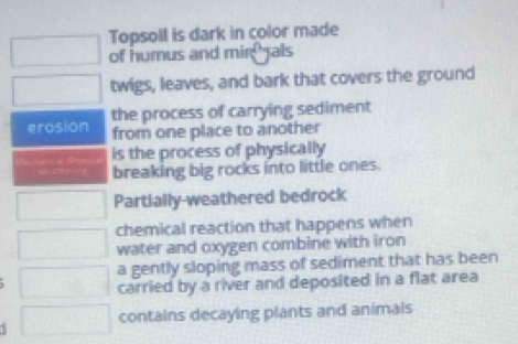 Topsoll is dark in color made 
of humus and mir als 
twigs, leaves, and bark that covers the ground 
erosion the process of carrying sediment 
from one place to another 
is the process of physically 
breaking big rocks into little ones. 
Partially-weathered bedrock 
chemical reaction that happens when 
water and oxygen combine with iron 
a gently sloping mass of sediment that has been 
carried by a river and deposited in a flat area 
contains decaying plants and animals