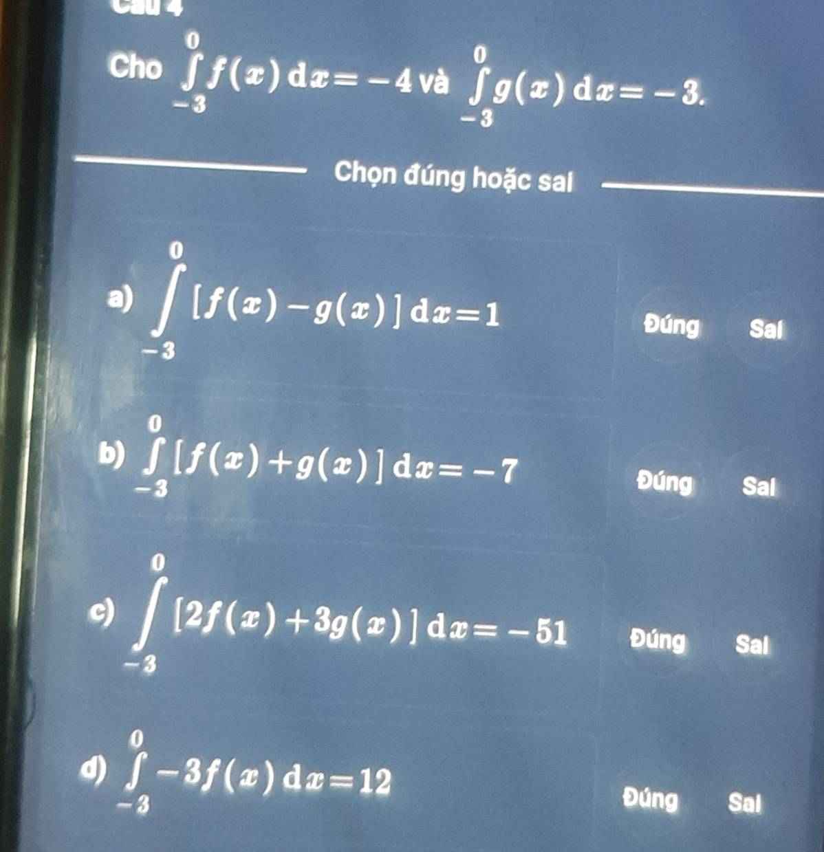 Cầu 4
Cho ∈tlimits _(-3)^0f(x)dx=-4 và ∈tlimits _(-3)^0g(x)dx=-3. 
_
Chọn đúng hoặc sai
_
a) ∈tlimits _(-3)^0[f(x)-g(x)]dx=1 Đúng Sal
b) ∈tlimits _(-3)^0[f(x)+g(x)]dx=-7 Đúng Sal
c) ∈tlimits _(-2)^0[2f(x)+3g(x)]dx=-51 Đúng Sal
d) ∈tlimits _(-3)^0-3f(x)dx=12
Đúng Sal