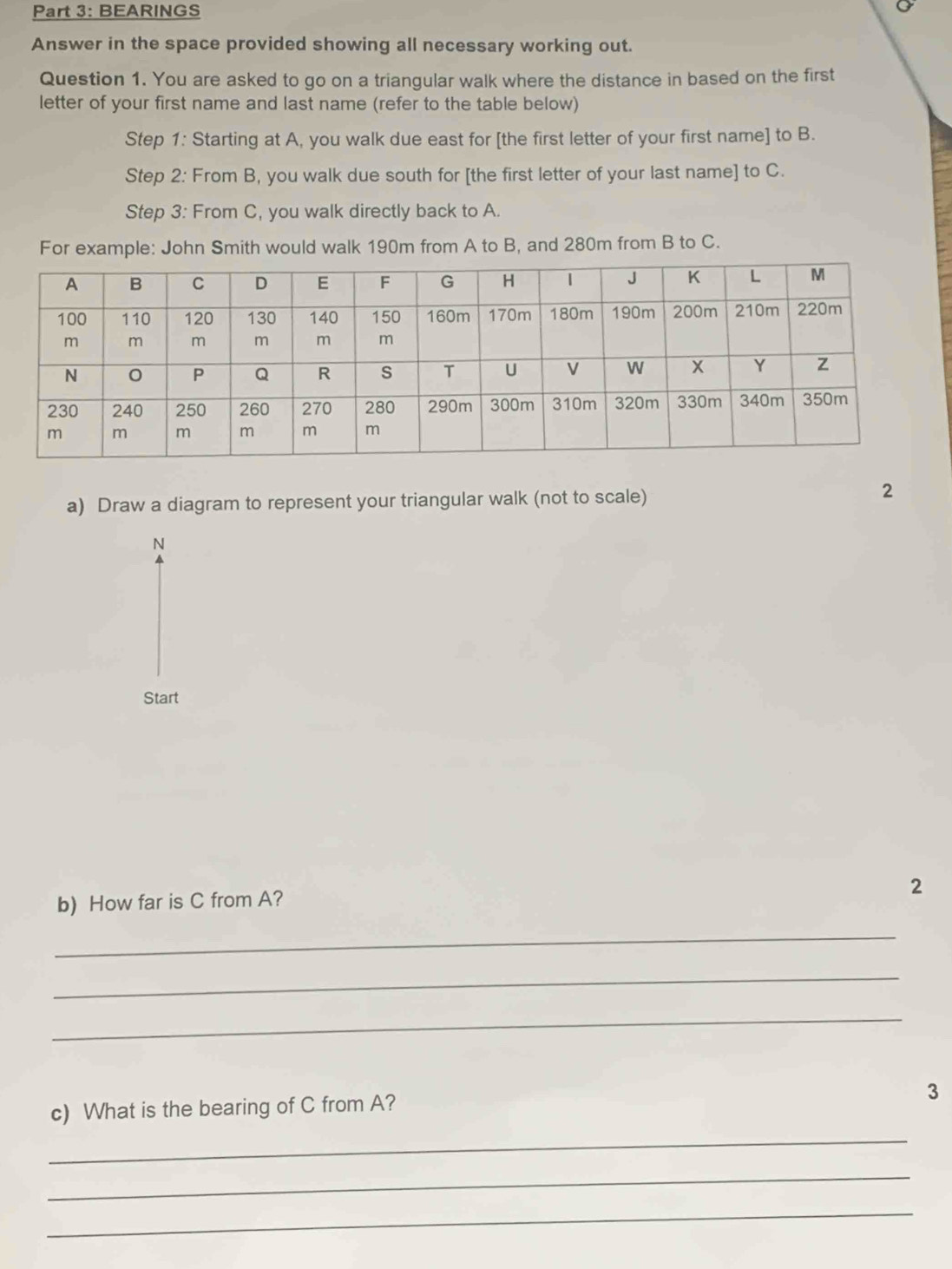 BEARINGS 
Answer in the space provided showing all necessary working out. 
Question 1. You are asked to go on a triangular walk where the distance in based on the first 
letter of your first name and last name (refer to the table below) 
Step 1: Starting at A, you walk due east for [the first letter of your first name] to B. 
Step 2: From B, you walk due south for [the first letter of your last name] to C. 
Step 3: From C, you walk directly back to A. 
For example: John Smith would walk 190m from A to B, and 280m from B to C. 
a) Draw a diagram to represent your triangular walk (not to scale) 
2 
N 
Start 
2 
b) How far is C from A? 
_ 
_ 
_ 
c) What is the bearing of C from A? 
3 
_ 
_ 
_