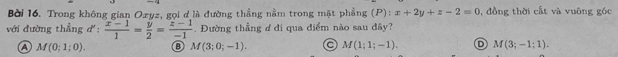 Bời 16. Trong không gian Oxyz, gọi đ là đường thẳng nằm trong mặt phẳng (P):x+2y+z-2=0 , đồng thời cất và vuông góc
với đường thẳng đ'  (x-1)/1 = y/2 = (z-1)/-1 . Đường thẳng đ đi qua điểm nào sau đây?
a M(0;1;0). ⑧ M(3;0;-1). a M(1;1;-1). D M(3;-1;1).