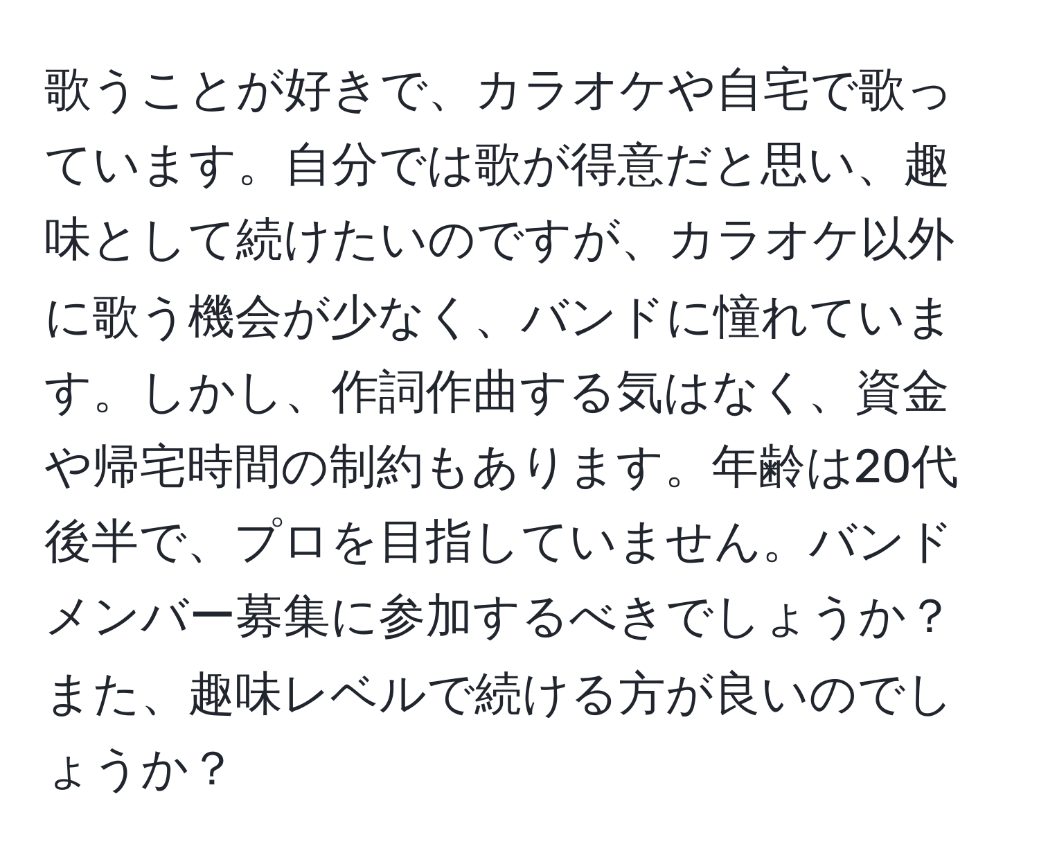 歌うことが好きで、カラオケや自宅で歌っています。自分では歌が得意だと思い、趣味として続けたいのですが、カラオケ以外に歌う機会が少なく、バンドに憧れています。しかし、作詞作曲する気はなく、資金や帰宅時間の制約もあります。年齢は20代後半で、プロを目指していません。バンドメンバー募集に参加するべきでしょうか？また、趣味レベルで続ける方が良いのでしょうか？