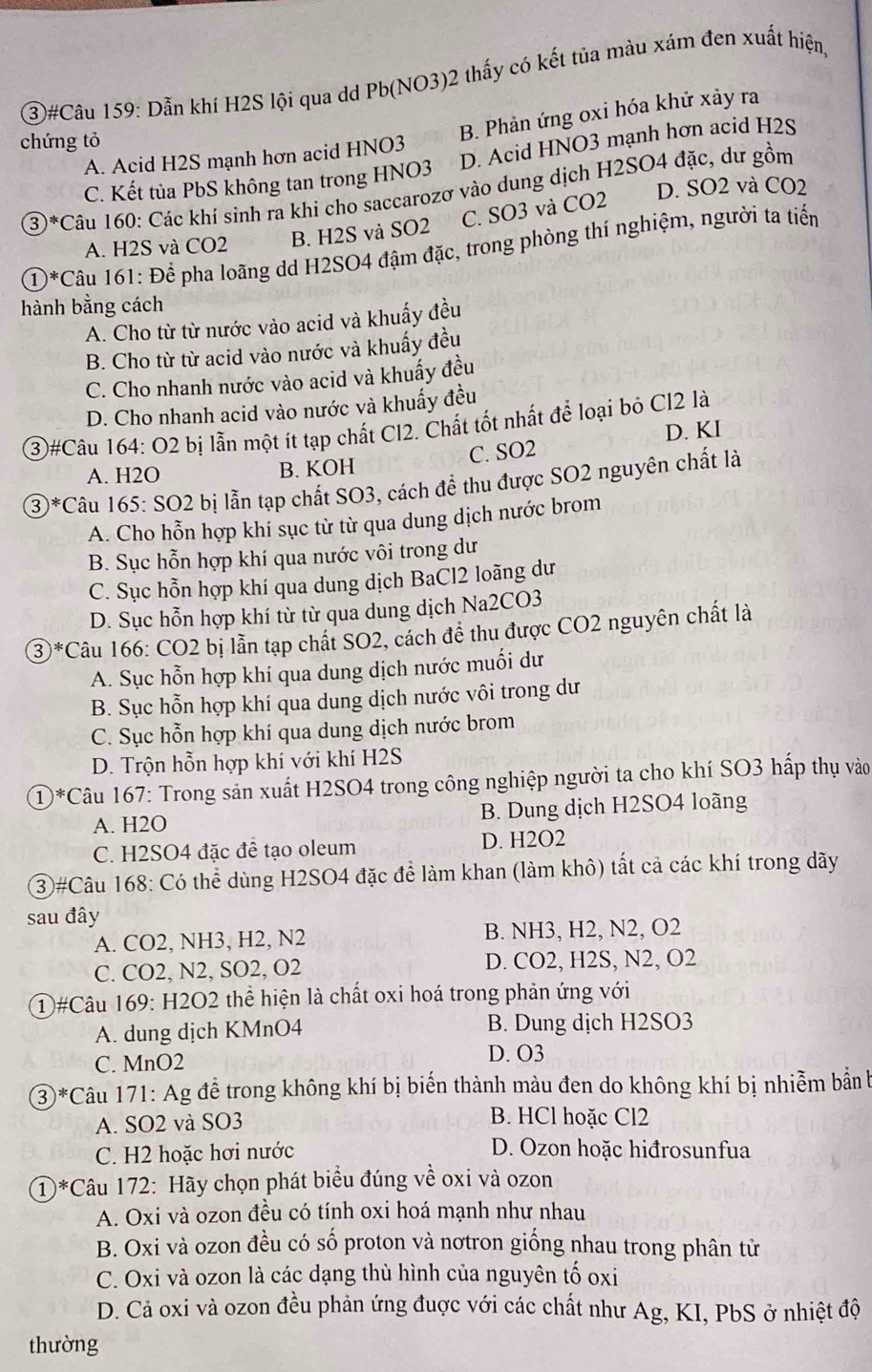 (3)#Câu 159: Dẫn khí H2S lội qua dd Pb(NO3)2 thấy có kết tủa màu xám đen xuất hiện
chứng tỏ
B. Phản ứng oxi hóa khử xảy ra
A. Acid H2S mạnh hơn acid HNO3
C. Kết tủa PbS không tan trong HNO3 D. Acid HNO3 mạnh hơn acid H2S
D. SO2 và CO2
3)*Câu 160: Các khí sinh ra khí cho saccarozơ vào dung dịch H2SO4 đặc, dư gồm
C. SO3 và CO2
A. H2S và CO2 B. H2S và SO2
①*Câu 161: Để pha loãng dd H2SO4 đậm đặc, trong phòng thí nghiệm, người ta tiển
hành bằng cách
A. Cho từ từ nước vào acid và khuấy đều
B. Cho từ từ acid vào nước và khuấy đều
C. Cho nhanh nước vào acid và khuấy đều
D. Cho nhanh acid vào nước và khuấy đều
(3)#Câu 164: O2 bị lẫn một ít tạp chất Cl2. Chất tốt nhất để loại bỏ Cl2 là
D. KI
A. H2O B. KOH C. SO2
③*Câu 165: SO2 bị lẫn tạp chất SO3, cách để thu được SO2 nguyên chất là
A. Cho hỗn hợp khí sục từ từ qua dung dịch nước brom
B. Sục hỗn hợp khí qua nước vôi trong dư
C. Sục hỗn hợp khí qua dung dịch BaCl2 loãng dư
D. Sục hỗn hợp khí từ từ qua dung dịch Na2CO3
3*Câu 166: CO2 bị lẫn tạp chất SO2, cách đề thu được CO2 nguyên chất là
A. Sục hỗn hợp khí qua dung dịch nước muối dư
B. Sục hỗn hợp khí qua dung dịch nước vôi trong dư
C. Sục hỗn hợp khí qua dung dịch nước brom
D. Trộn hỗn hợp khí với khí H2S
①*Câu 167: Trong sản xuất H2SO4 trong công nghiệp người ta cho khí SO3 hấp thụ vào
A. H2O B. Dung dịch H2SO4 loãng
C. H2SO4 đặc đề tạo oleum D. H2O2
③#Câu 168: Có thể dùng H2SO4 đặc để làm khan (làm khô) tất cả các khí trong dãy
sau đây
A. CO2, NH3, H2, N2 B. NH3, H2, N2, O2
C. CO2, N2, SO2, O2 D. CO2, H2S, N2, O2
① #Câu 169: H2O2 thể hiện là chất oxi hoá trong phản ứng với
A. dung dịch KMnO4 B. Dung dịch H2SO3
C. MnO2 D. O3
3 )*Câu 171: Ag đễ trong không khí bị biến thành màu đen do không khí bị nhiễm bản b
A. SO2 và SO3 B. HCl hoặc Cl2
C. H2 hoặc hơi nước D. Ozon hoặc hiđrosunfua
①*Câu 172: Hãy chọn phát biểu đúng về oxi và ozon
A. Oxi và ozon đều có tính oxi hoá mạnh như nhau
B. Oxi và ozon đều có số proton và nơtron giống nhau trong phân tử
C. Oxi và ozon là các dạng thù hình của nguyên tố oxi
D. Cả oxi và ozon đều phản ứng đuợc với các chất như Ag, KI, PbS ở nhiệt độ
thường