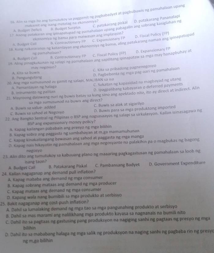 Alm sa mga ito ang tomutokoy sa paggamit ng pagbabadyet at pagbubuwis ng pamahalaan upang
makamit ang isang matatag na ekonomiya?
A. Budget Deficit B. Budget Surplus C. patakarang piskal D. patakarang Pananalapi
17. Anong patakaran ang ipinapatupad ng pamahalaan upang pabagalin ang sobrang kasiglahan ng
ekanomiya ng bansa para maiwasan ang implasyon?
A. Bodget Call B. Contractionary FP C. Expansionary FP D. Fiscal Policy (FP)
18. Kong nakararanas ng katamlayan ang ekonomiya ng bansa, aling patakarang naman ang ipinapatupad
ng pamahalsan?
A. Budget Call B. Contractionary FP C. Fiscal Policy (FP) D. Expansionary FP
28. Aling pinagkukunan ng salapi ng pamahalaan ang sapilitang ipinapataw sa mga may hanapbuhay at
may negosyo?
A. Kita sa búwis C. Kita sa pribadong pagnenegosyo
D. Pagbebenta ng mga pag-aari ng pamahalaan
B. Pangungutang
20. Ang mga sumusunod ay gamit ng salapi, MALIBAN sa isa
A. Pamantayan ng halaga C. Sukatan ng kapasidad na magbayad ng utang
B. Intrumentong palitan D. Ipagpalibang kabayaran o deferred payments
21. Mayroong dalawang nuri ng buwis batay sa kung sino ang apektado nito, ito ay direct at indirect. Alin
sa mga sumusunod na buwis ang direct?
A. Buwis sa value- added C. Buwis sa alak at sigarilyo
C. Buwis sa sahod at Negosyo D. Buwis para sa mga produktong imported
22. Ang Bangko Sentralng Pilipinas o BSP ang nagsasaayos ng salapi sa sirkulasyon. Kailan isinasagawa ng
BSP ang expansionary money policy?
A. Kapag kailangan pababain ang presyo ng mga bilihin
8. Kapag sobra ang paggasta ng sambahayan at m.ga mamumuhunan
C. Kapag kinakailangang bawasan ang sahod at paggasta ng mga manga
D. Kapag nais hikayatin ng pamahalaan ang mga negosyante na palakihin pa o magbukas ng bagong
negosyo
23. Alin dito ang tumutukoy sa kabuuang plano ng maaaring pagkagastusan ng pamahalaan sa loob ng
isang taon?
A. Budget Call B. Patakarang Piskal C. Pambansang Badyet D. Government Expenditure
24. Kailan nagaganap ang demand pull inflation?
A. Kapag mababa ang demand ng mga consumer
B. Kapag sobrang mataas ang demand ng mga producer
C. Kapag mataas ang demand ng mga consumer
D. Kapasg wala nang bumibili sa mga produkto at serbisyo
25. Bakit nagaganap ang cost-push inflation?
A. Dahil sa lumalaking demand ng mga tao sa mga pangunahing produkto at serbisyo
B. Dahii sa mas marami ang nalilikhang mga produkto kayasa sa nagnanais na bumili nito
C. Dahil ito sa pagtaas ng gastusing pang produksyon na nagiging sanhi ng pagtaas ng presyo ng mga
bilihin
D. Dahil ito sa mababang halaga ng mga salik ng produksyon na naging sanhi ng pagbaba rin ng presyo
ng m,ga bilihin