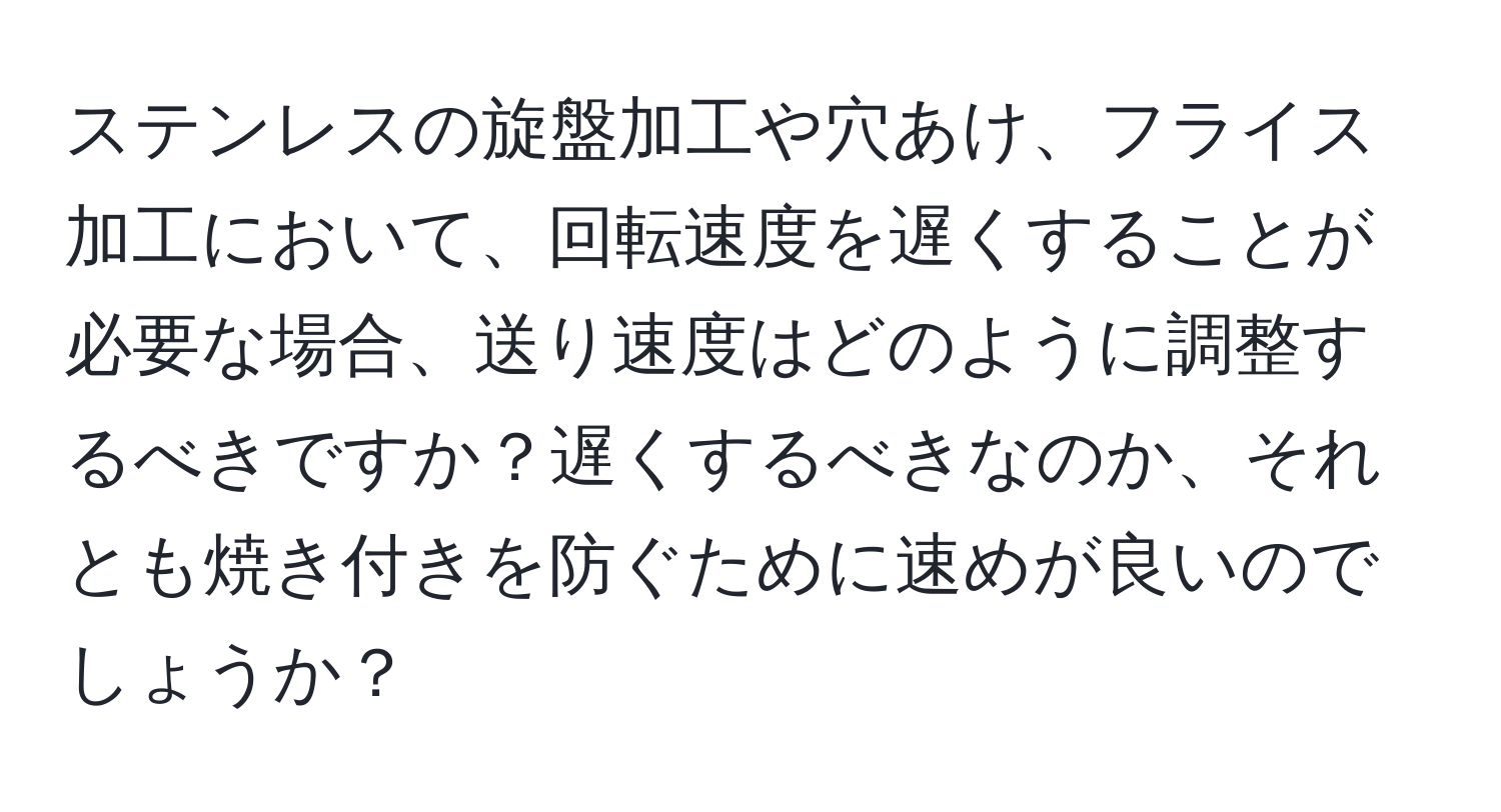 ステンレスの旋盤加工や穴あけ、フライス加工において、回転速度を遅くすることが必要な場合、送り速度はどのように調整するべきですか？遅くするべきなのか、それとも焼き付きを防ぐために速めが良いのでしょうか？