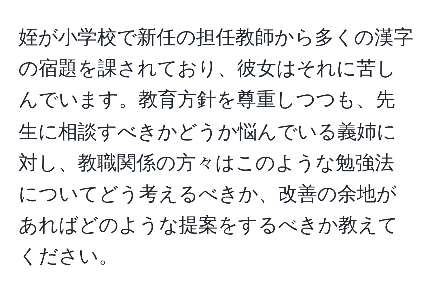 姪が小学校で新任の担任教師から多くの漢字の宿題を課されており、彼女はそれに苦しんでいます。教育方針を尊重しつつも、先生に相談すべきかどうか悩んでいる義姉に対し、教職関係の方々はこのような勉強法についてどう考えるべきか、改善の余地があればどのような提案をするべきか教えてください。