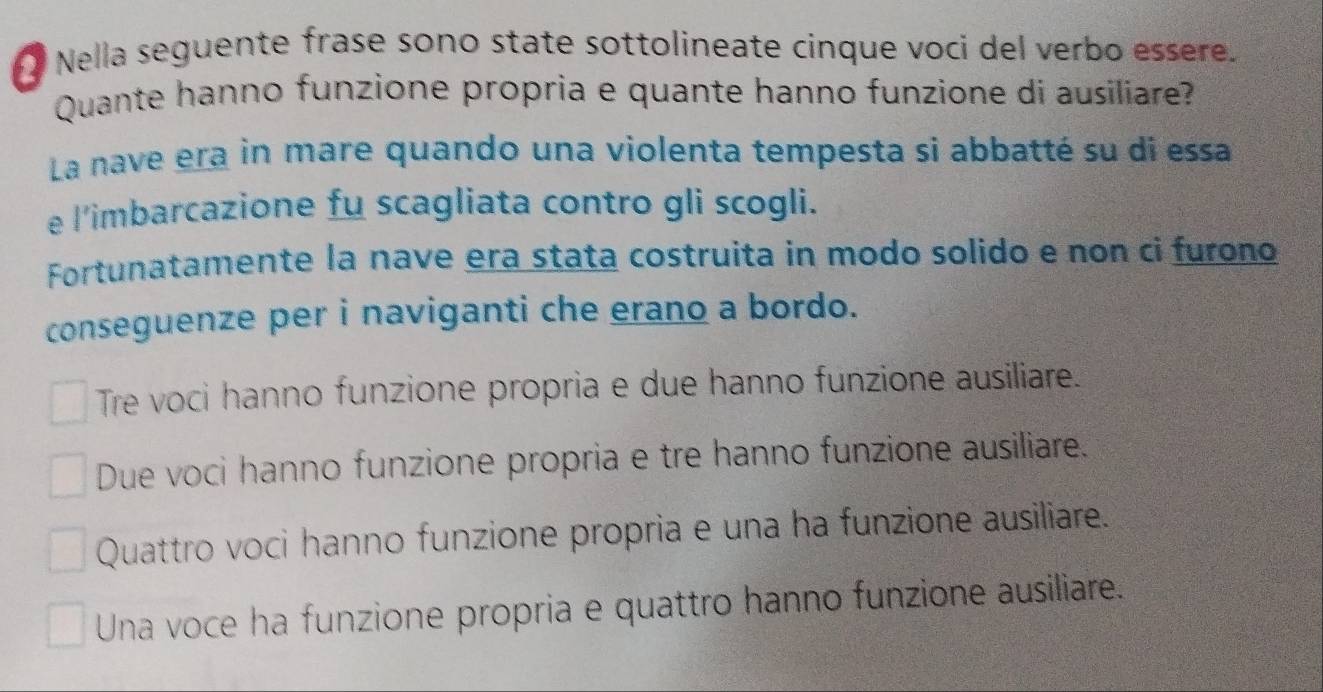 Nella seguente frase sono state sottolineate cinque voci del verbo essere.
Quante hanno funzione propria e quante hanno funzione di ausiliare?
La nave era in mare quando una violenta tempesta si abbatté su di essa
e l'imbarcazione fu scagliata contro gli scogli.
Fortunatamente la nave era stata costruita in modo solido e non ci furono
conseguenze per i naviganti che erano a bordo.
Tre voci hanno funzione propria e due hanno funzione ausiliare.
Due voci hanno funzione propria e tre hanno funzione ausiliare.
Quattro voci hanno funzione propria e una ha funzione ausiliare.
Una voce ha funzione propria e quattro hanno funzione ausiliare.