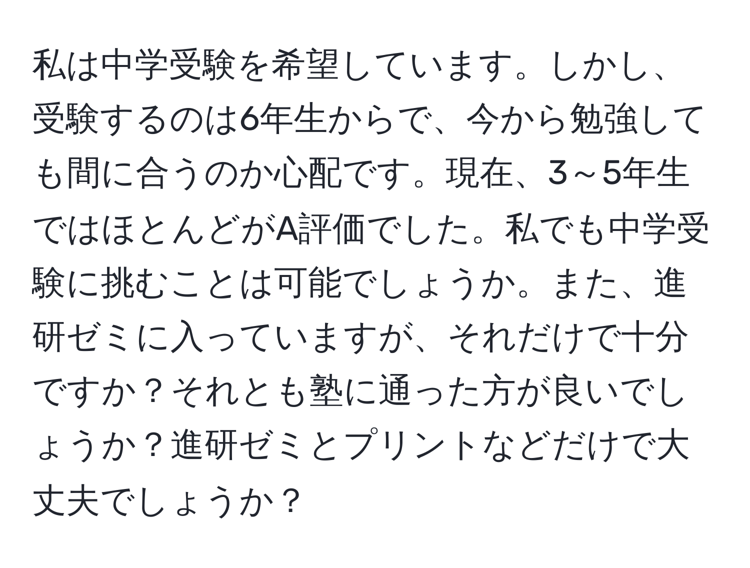 私は中学受験を希望しています。しかし、受験するのは6年生からで、今から勉強しても間に合うのか心配です。現在、3～5年生ではほとんどがA評価でした。私でも中学受験に挑むことは可能でしょうか。また、進研ゼミに入っていますが、それだけで十分ですか？それとも塾に通った方が良いでしょうか？進研ゼミとプリントなどだけで大丈夫でしょうか？