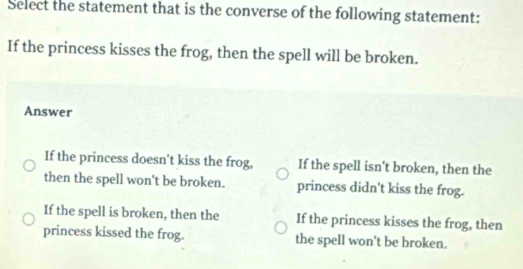 Select the statement that is the converse of the following statement:
If the princess kisses the frog, then the spell will be broken.
Answer
If the princess doesn't kiss the frog, If the spell isn't broken, then the
then the spell won't be broken. princess didn't kiss the frog.
If the spell is broken, then the If the princess kisses the frog, then
princess kissed the frog. the spell won't be broken.