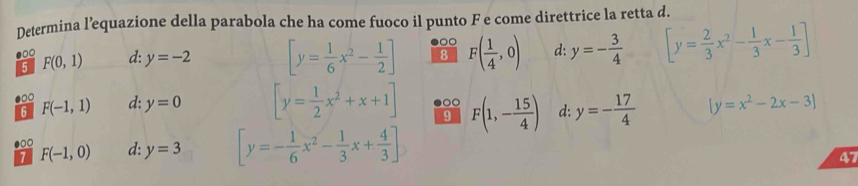 Determina l’equazione della parabola che ha come fuoco il punto F e come direttrice la retta d.
00
●□○ F(0,1) y=-2 [y= 1/6 x^2- 1/2 ] 8 F( 1/4 ,0) d: y=- 3/4  [y= 2/3 x^2- 1/3 x- 1/3 ]
d:
5
●□○ F(-1,1) d: y=0 [y= 1/2 x^2+x+1] 9 F(1,- 15/4 ) d: y=- 17/4  [y=x^2-2x-3]
6
1 F(-1,0) d: y=3 [y=- 1/6 x^2- 1/3 x+ 4/3 ]
47