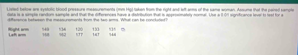 Listed below are systolic blood pressure measurements (mm Hg) taken from the right and left arms of the same woman. Assume that the paired sample 
data is a simple random sample and that the differences have a distribution that is approximately normal. Use a 0.01 significance level to test for a 
difference between the measurements from the two arms. What can be concluded? 
Right arm 149 147 144
Left arm 168 162 134 120 133 131
177