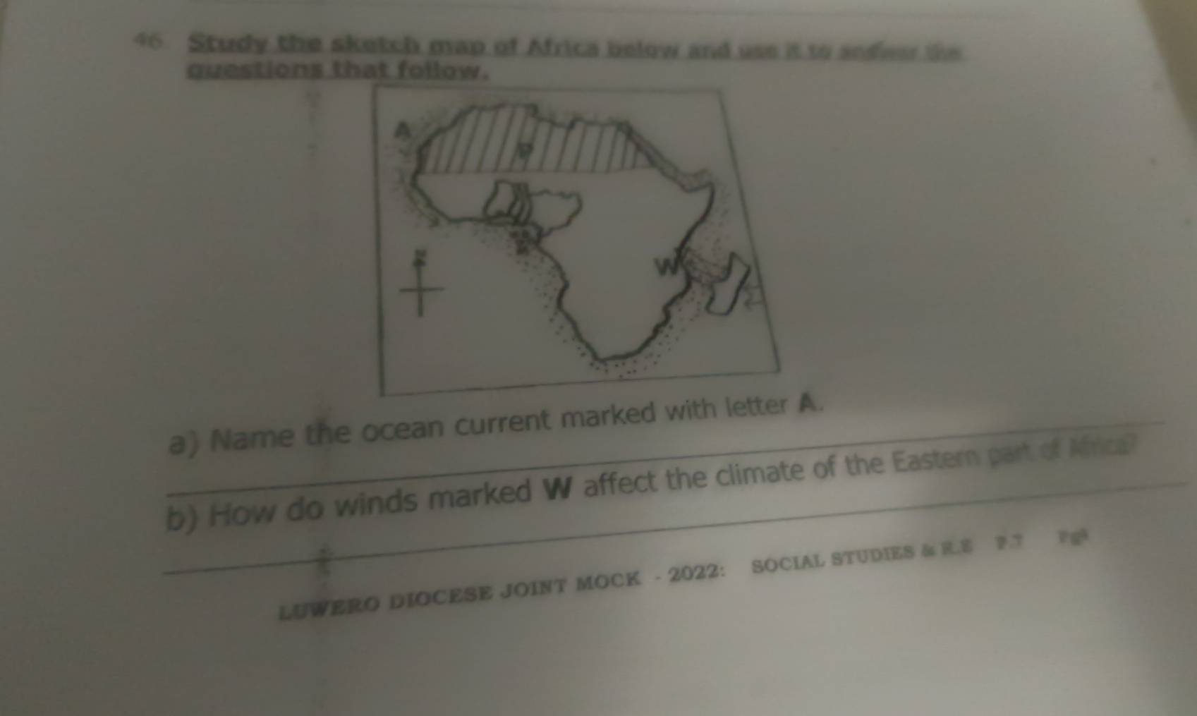 Study the sketch map of Africa below and use it to anfeer the 
questions t 
_ 
_a) Name the ocean current marked. 
_b) How do winds marked W affect the climate of the Eastern part of Mrica? 
LUWERO DIOCESE JOINT MOCK - 2022: SOCIAL STUDIES & R.E F.T