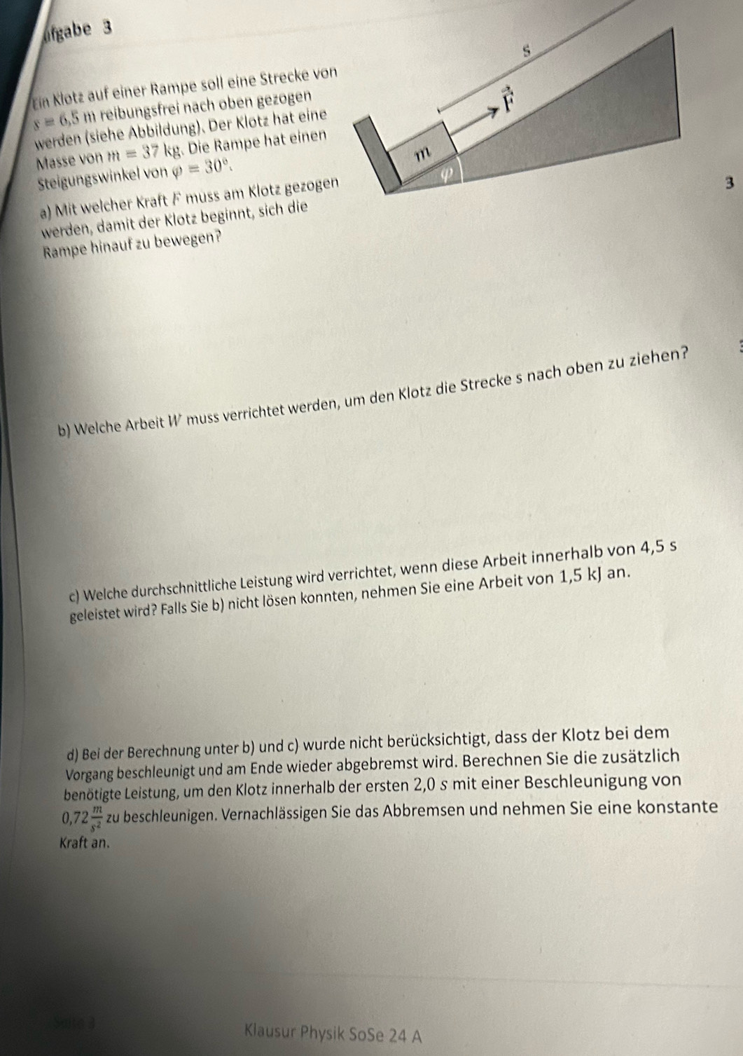 ofgabe 3
Ein Klotz auf einer Rampe soll eine Strecke vo
s=6,5 m reibungsfrei nach oben gezogen
werden (siehe Abbildung). Der Klotz hat eine
Masse von m=37kg. Die Rampe hat einen
Steigungswinkel von varphi =30°.
a) Mit welcher Kraft F muss am Klotz gezoge
3
werden, damit der Klotz beginnt, sich die
Rampe hinauf zu bewegen?
b) Welche Arbeit W muss verrichtet werden, um den Klotz die Strecke s nach oben zu ziehen?
c) Welche durchschnittliche Leistung wird verrichtet, wenn diese Arbeit innerhalb von 4,5 s
geleistet wird? Falls Sie b) nicht lösen konnten, nehmen Sie eine Arbeit von 1,5 kJ an.
d) Bei der Berechnung unter b) und c) wurde nicht berücksichtigt, dass der Klotz bei dem
Vorgang beschleunigt und am Ende wieder abgebremst wird. Berechnen Sie die zusätzlich
benötigte Leistung, um den Klotz innerhalb der ersten 2,0 s mit einer Beschleunigung von
0. 72 m/s^2  zu beschleunigen. Vernachlässigen Sie das Abbremsen und nehmen Sie eine konstante
Kraft an.
Klausur Physik SoSe 24 A