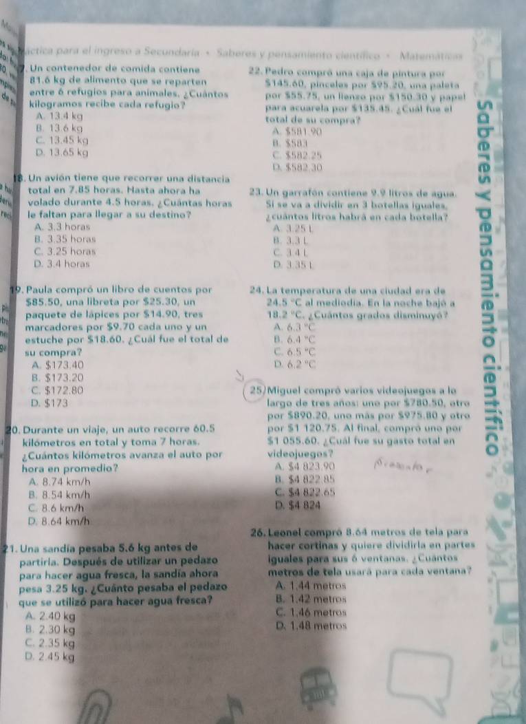 a ráctica para el ingreso a Secundaría + Saberes y pensamiento científico × Matemáticas
d  o. Un contenedor de comida contiene  22. Pedro compró una caja de pintura por
0、 
81.6 kg de alimento que se reparten $145.60, pinceles por $95.20, una paleta
pie
entre 6 refugios para animales. ¿Cuântos por $55.75, un lienzo por $150.30 y papel
kilogramos recibe cada refugio? para acuarela por $135.45. ¿Cual fue el
A. 13.4 kg total de su compra?
B. 13.6 kg A. $581.90
C. 13.45 kg B. $583
D. 13.65 kg C. $582.25
D. $582.30
. Un avión tiene que recorrer una distancia
a h total en 7.85 horas. Hasta ahora ha 23. Un garrafón contiene 9.9 litros de agua.
den volado durante 4.5 horas. ¿Cuántas horas Si se va a dividir en 3 botellas iguales.
reci le faltan para llegar a su destino? ¿ cuántos litros habrá en cada botella?
A. 3.3 horas A. 3.25 L
19. Paula compró un libro de cuentos por 24. La temperatura de una ciudad era de 3
B. 3.35 horas B. 3.3 L
C. 3.25 horas C. 3.4 L
D. 3.4 horas D. 3.35 1
p $85.50, una libreta por $25.30, un 24 5°C al mediodia. En la noche bajó a
paquete de lápices por $14.90, tres 18 2°C gCuántos grados disminuyó?
marcadores por $9.70 cada uno y un A. 6.3°C
estuche por $18.60. ¿Cuál fue el total de B. 6.4°C
su compra? C. 6.5°C
A. $173.40 D. 6.2°C
B. $173.20
C. $172.80 25)Miguel compró varios videojuegos a lo
D. $173 largo de tres años: une por $780.50, atro
por $890.20, uno más por $975.80 y otro
20. Durante un viaje, un auto recorre 60.5 por $1 120.75. Al final, compró uno por
kilómetros en total y toma 7 horas. $1 055.60. ¿Cuál fue su gasto total en
¿Cuántos kilómetros avanza el auto por videojuegos?
hora en promedio? A. $4 823.90 S carcato e
A. 8.74 km/h B. $4 822 85
B. 8.54 km/h C. $4 822.65
C. 8.6 km/h D. $4 824
D. 8.64 km/h
26. Leonel compró 8.64 metros de tela para
21. Una sandía pesaba 5,6 kg antes de hacer cortinas y quiere dividirla en partes
partiria. Después de utilizar un pedazo iguales para sus ó ventanas. ¿ Cuantos
para hacer agua fresca, la sandía ahora metros de tela usará para cada ventana?
pesa 3.25 kg. ¿Cuánto pesaba el pedazo A. 1,44 metros
que se utilizó para hacer agua fresca? B. 1.42 metros
A. 2.40 kg C. 1,46 metros
B. 2.30 kg D. 1.48 metros
C. 2.35 kg
D. 2.45 kg