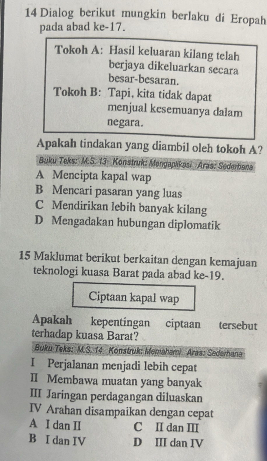 Dialog berikut mungkin berlaku di Eropah
pada abad ke- 17.
Tokoh A: Hasil keluaran kilang telah
berjaya dikeluarkan secara
besar-besaran.
Tokoh B: Tapi, kita tidak dapat
menjual kesemuanya dalam
negara.
Apakah tindakan yang diambil oleh tokoh A?
Buku Teks: M.S. 13 Konstruk: Mengaplikasi Aras: Sederhana
A Mencipta kapal wap
B Mencari pasaran yang luas
C Mendirikan lebih banyak kilang
D Mengadakan hubungan diplomatik
15 Maklumat berikut berkaitan dengan kemajuan
teknologi kuasa Barat pada abad ke- 19.
Ciptaan kapal wap
Apakah kepentingan ciptaan tersebut
terhadap kuasa Barat?
Buku Teks: M.S. 14 Konstruk: Memahami Aras: Sederhana
I Perjalanan menjadi lebih cepat
II Membawa muatan yang banyak
III Jaringan perdagangan diluaskan
IV Arahan disampaikan dengan cepat
A I dan II C II dan III
B I dan IV D III dan IV