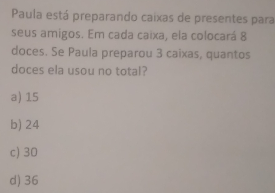 Paula está preparando caixas de presentes para
seus amigos. Em cada caixa, ela colocará 8
doces. Se Paula preparou 3 caixas, quantos
doces ela usou no total?
a) 15
b) 24
c) 30
d) 36