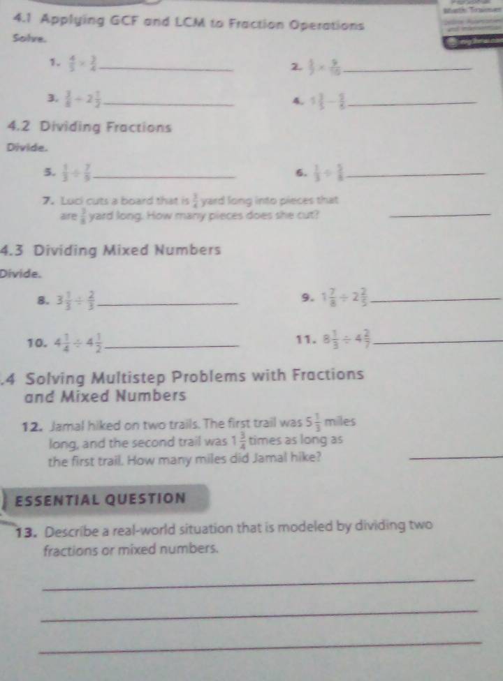 4.1 Applying GCF and LCM to Fraction Operations 
Sohre. 
1.  4/5 *  3/4  _ 
2.  5/2 *  9/10  _ 
3.  3/8 +2 1/2  _ 1 3/5 - 5/6  _ 
4. 
4.2 Dividing Fractions 
Divide. 
5.  1/3 /  7/9  _  1/3 /  5/8  _ 
6. 
7. Luci cuts a board that is  3/4  yard long into pieces that 
aire  3/8  yard long. How many pieces does she cut?_ 
4.3 Dividing Mixed Numbers 
Divide. 
9. 
8. 3 1/3 /  2/3  _ 1 7/8 / 2 2/5  _ 
10. 4 1/4 / 4 1/2  _ 11. 8 1/3 / 4 2/7  _ 
.4 Solving Multistep Problems with Fractions 
and Mixed Numbers 
12. Jamal hiked on two trails. The first trail was 5 1/3 n n niles 
long, and the second trail was 1 3/4  times as long as 
the first trail. How many miles did Jamal hike? 
_ 
ESSENTIAL QUESTION 
13. Describe a real-world situation that is modeled by dividing two 
fractions or mixed numbers. 
_ 
_ 
_