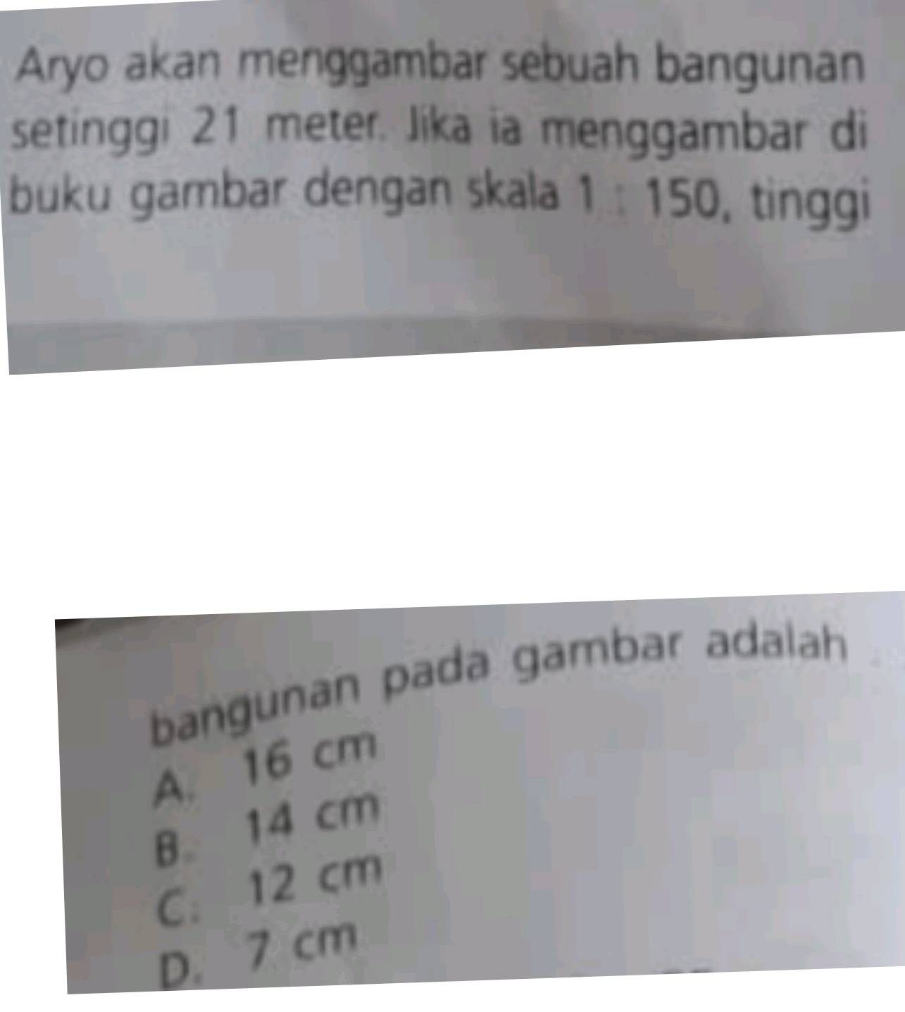 Aryo akan menggambar sebuah bangunan
setinggi 21 meter. Jika ia menggambar di
buku gambar dengan skala 1 : 150, tinggi
bangunan pada gambar adalah
A. 16 cm
B. 14 cm
C. 12 cm
D. 7 cm