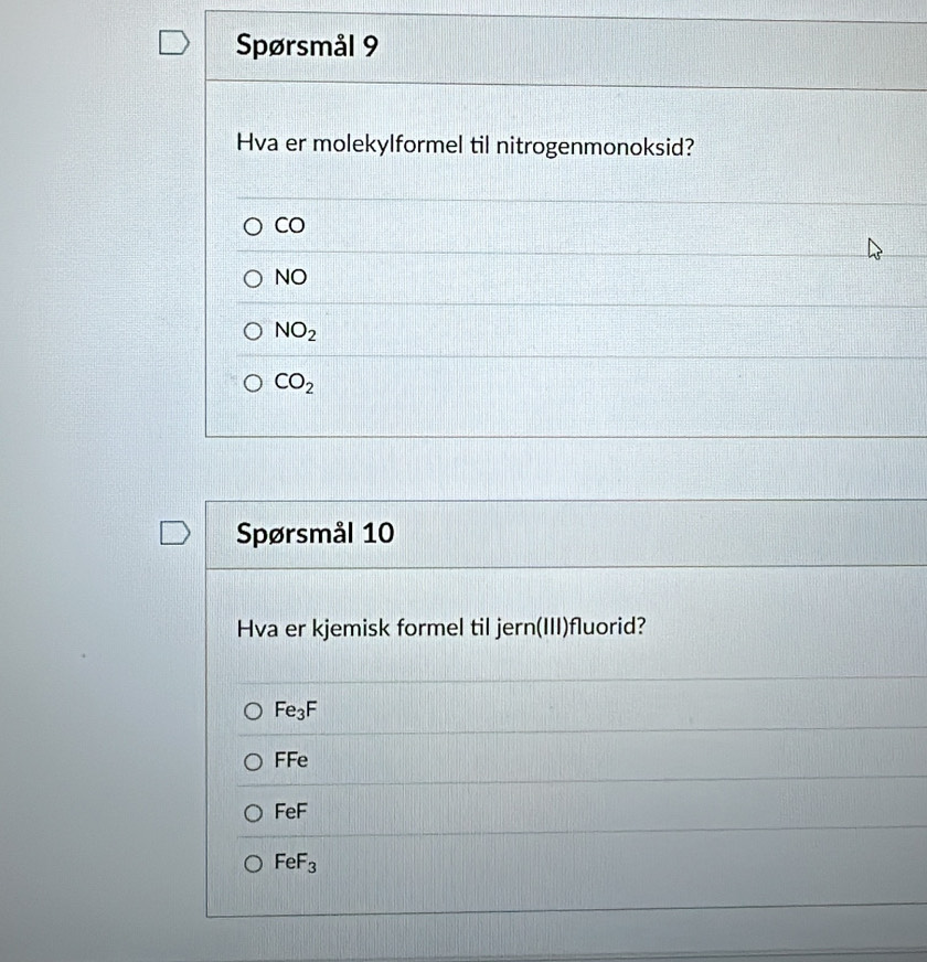 Spørsmål 9
Hva er molekylformel til nitrogenmonoksid?
CO
VO
NO_2
CO_2
Spørsmål 10
Hva er kjemisk formel til jern(III)fluorid?
Fe_3F
FFe
FeF
FeF_3